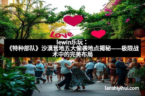 lewin乐玩：《特种部队》沙漠营地五大偷袭地点揭秘——极限战术中的完美布局